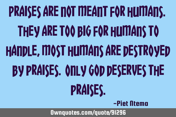 Praises are not meant for humans. They are too big for humans to handle, most humans are destroyed
