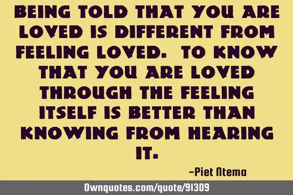 Being told that you are loved is different from feeling loved. To know that you are loved through
