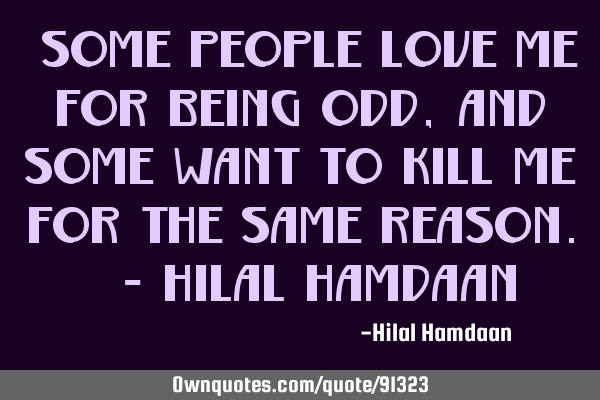 "Some people love me for being odd, and some want to kill me for the same reason." - Hilal H