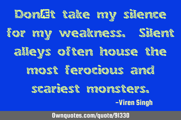 Don’t take my silence for my weakness. Silent alleys often house the most ferocious and scariest