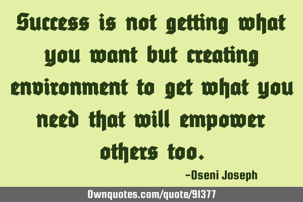 Success is not getting what you want but creating environment to get what you need that will