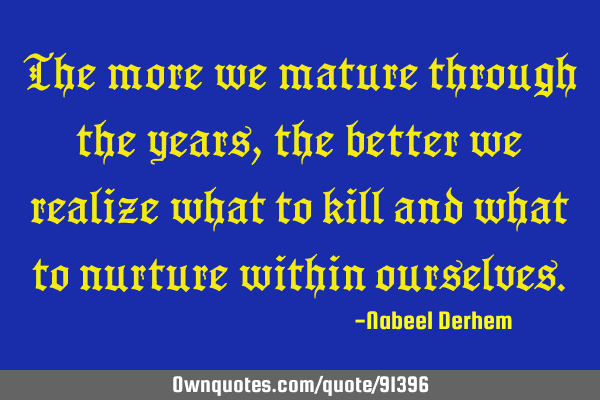 The more we mature through the years, the better we realize what to kill and what to nurture within