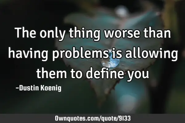 The only thing worse than having problems is allowing them to define
