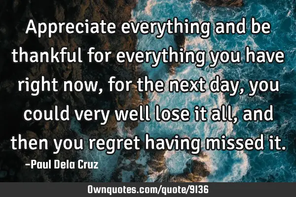 Appreciate everything and be thankful for everything you have right now, for the next day, you