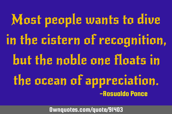 Most people wants to dive in the cistern of recognition, but the noble one floats in the ocean of
