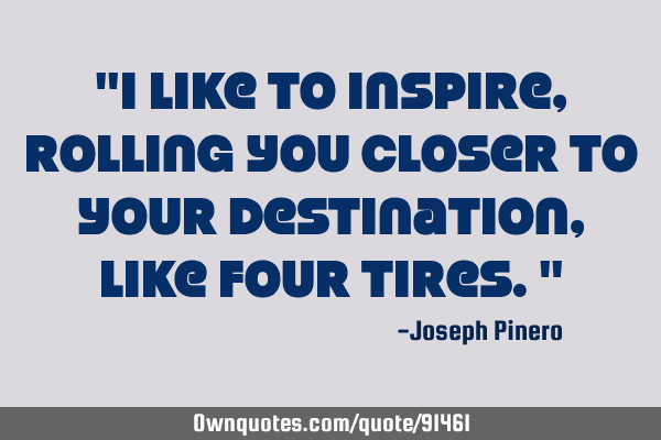 "I like to inspire, rolling you closer to your destination, like four tires."