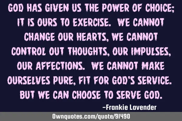 God has given us the power of choice; it is ours to exercise. We cannot change our hearts, we