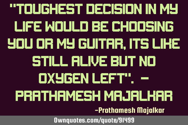 "Toughest decision in my Life would be choosing You or my Guitar,Its like still alive but No Oxygen