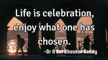 Life is celebration, enjoy what one has chosen.