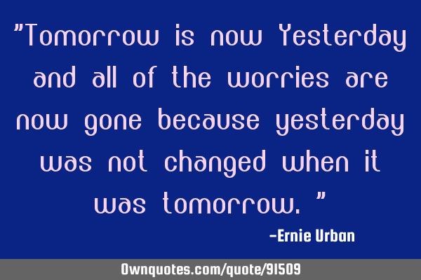 Tomorrow is now Yesterday and all of the worries are now gone because yesterday was not changed