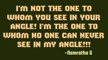 I'm not the one to whom you see in your Angle! I'm the one to whom no one can never see in My Angle!