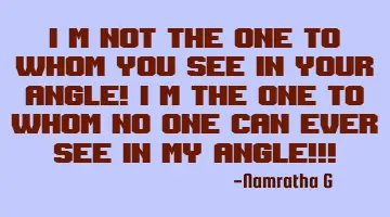 I'm not the one to whom you see in your Angle! I'm the one to whom no one can ever see in My Angle!!