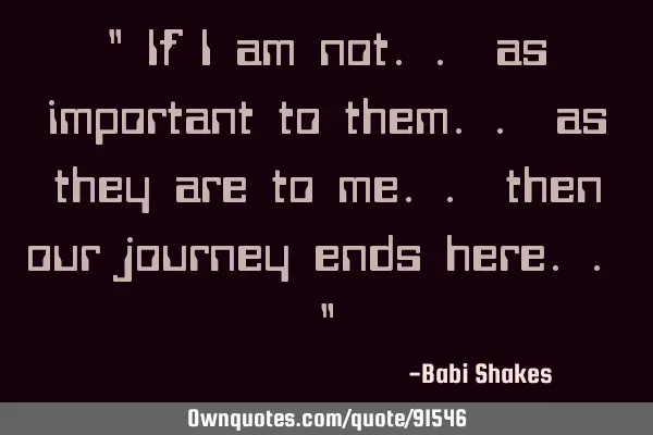 " If I am not.. as important to them.. as they are to me.. then our journey ends here.. "