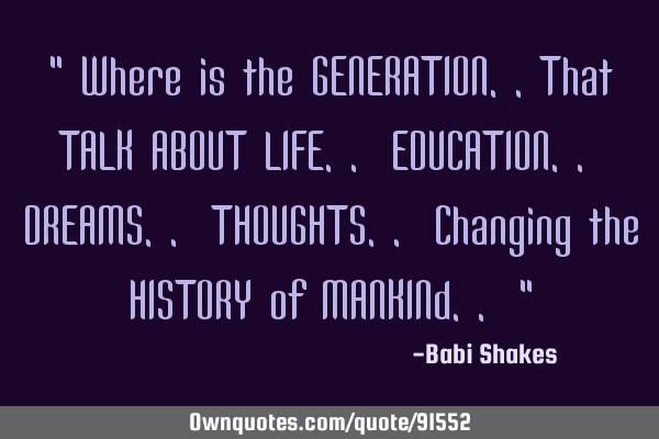 " Where is the GENERATION..That TALK ABOUT LIFE.. EDUCATION.. DREAMS.. THOUGHTS.. Changing the HISTO