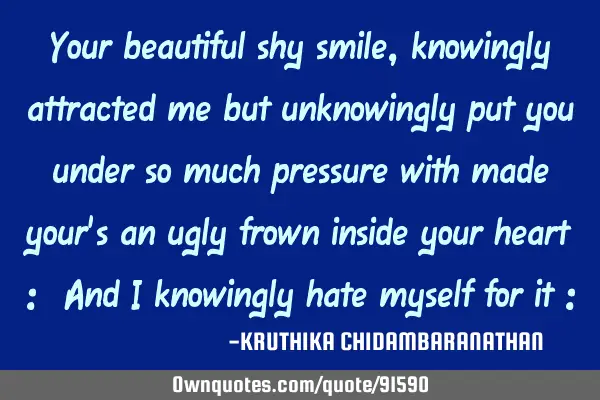 Your beautiful shy smile,knowingly attracted me but unknowingly put you under so much pressure with