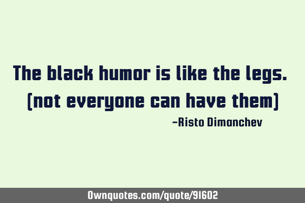 The black humor is like the legs. (not everyone can have them)