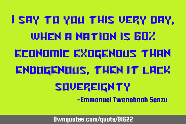 I say to you this very day, when a nation is 60% economic exogenous than endogenous, then it lack