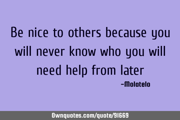 Be nice to others because you will never know who you will need help from
