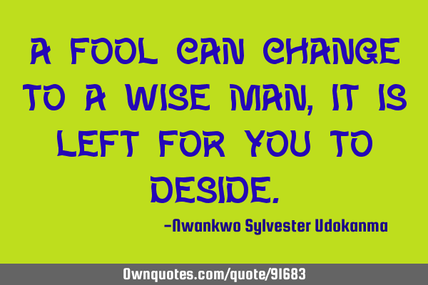 A fool can change to a wise man,It is left for you to