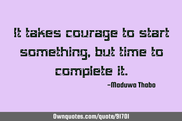 It takes courage to start something, but time to complete