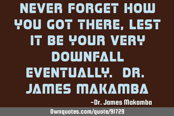 Never forget how you got there, lest it be your very downfall eventually. Dr. James M