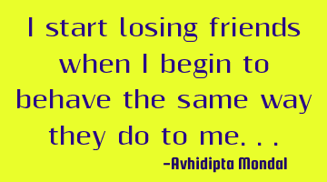 I start losing friends when I begin to behave the same way they do to me...