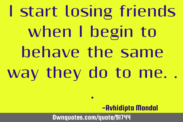 I start losing friends when I begin to behave the same way they do to