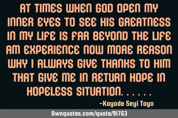 At times when GOD open my inner eyes to see his greatness in my life is far beyond the life am