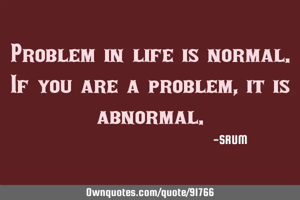 Problem in life is normal.If you are a problem,it is