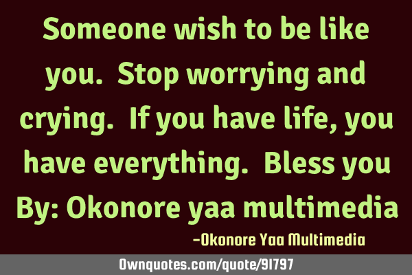 Someone wish to be like you. Stop worrying and crying. If you have life, you have everything. Bless