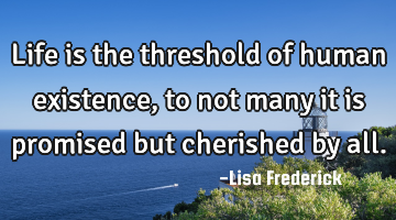 Life is the threshold of human existence, to not many it is promised but cherished by