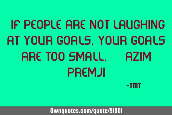 "If people are not laughing at your goals, your goals are too small." - Azim P