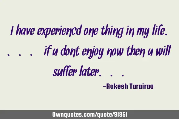 I have experiencd one thing in my life.... if u dont enjoy now then u will suffer