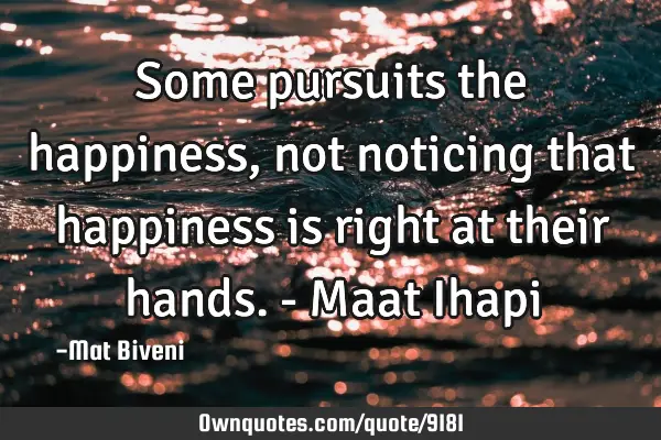 Some pursuits the happiness, not noticing that happiness is right at their hands. - Maat I