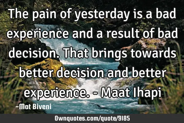 The pain of yesterday is a bad experience and a result of bad decision. That brings towards better