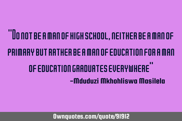 "Do not be a man of high school , neither be a man of primary but rather be a man of education for