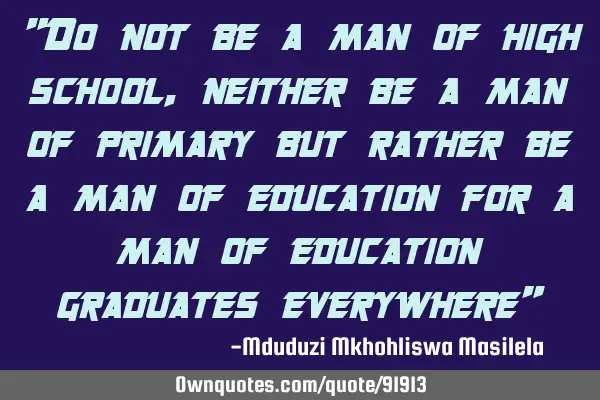 "Do not be a man of high school ,neither be a man of primary but rather be a man of education for a