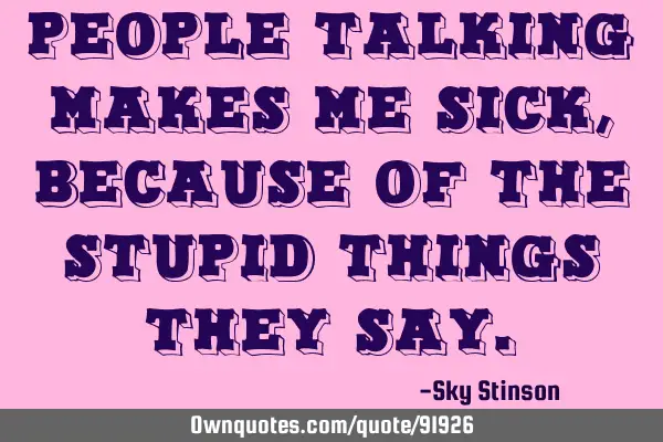 People talking makes me sick, because of the stupid things they