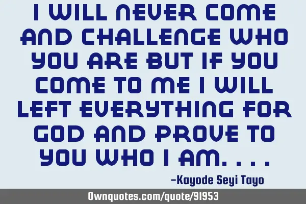 I will never come and challenge who you are but if you come to me I will left everything for God