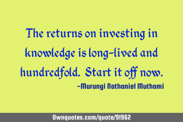 The returns on investing in knowledge is long-lived and hundredfold. Start it off