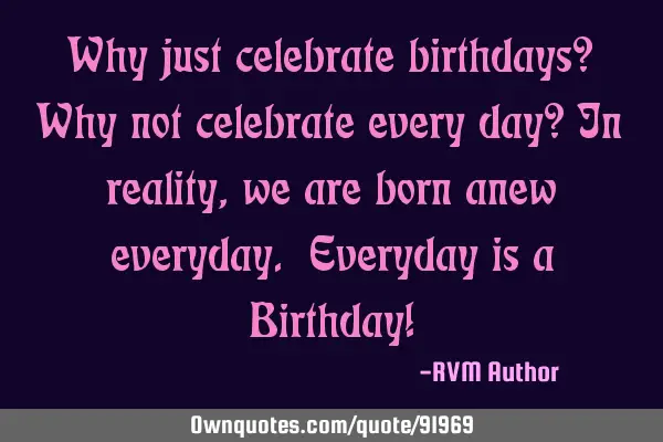 Why just celebrate birthdays? Why not celebrate every day? In reality, we are born anew everyday. E
