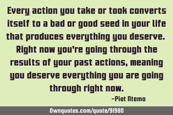 Every action you take or took converts itself to a bad or good seed in your life that produces