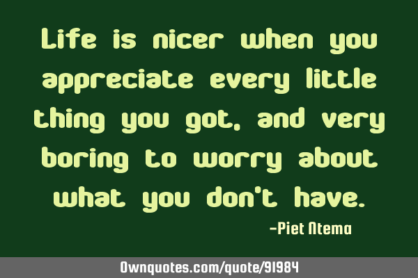 Life is nicer when you appreciate every little thing you got, and very boring to worry about what