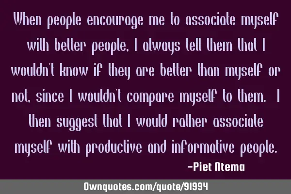 When people encourage me to associate myself with better people, I always tell them that I wouldn