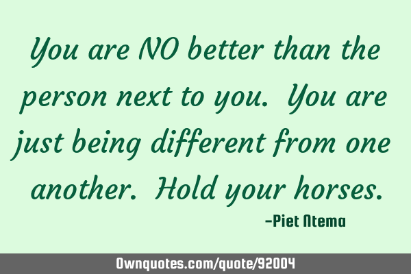 You are NO better than the person next to you. You are just being different from one another. Hold