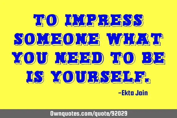 To impress someone what you need to be is YOURSELF