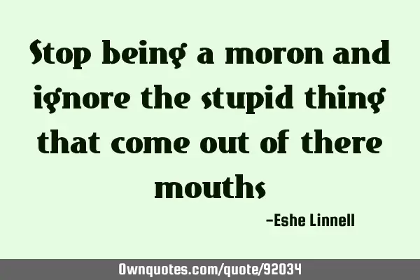 Stop being a moron and ignore the stupid thing that come out of there