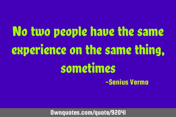 No two people have the same experience on the same thing,