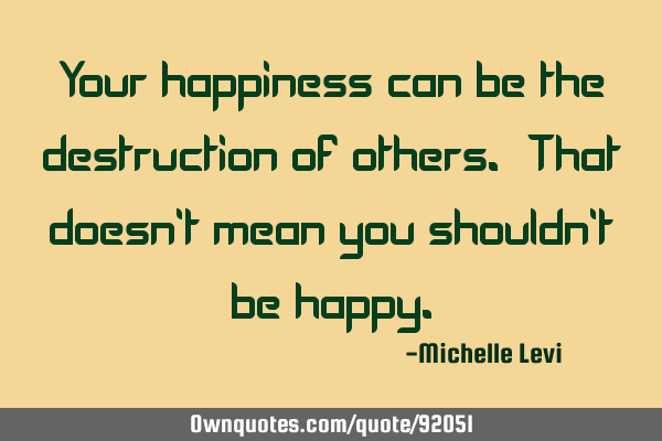 Your happiness can be the destruction of others. That doesn