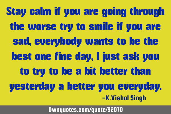 Stay calm if you are going through the worse try to smile if you are sad,everybody wants to be the